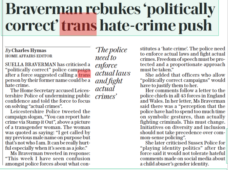 Braverman rebukes ‘politically correct’ trans hate-crime push The Daily Telegraph 17 Oct 2022 By Charles Hymas Home Affairs editor ‘The police need to enforce actual laws and fight actual crimes’ SUELLA BRAVERMAN has criticised a “politically correct” police campaign after a force suggested calling a trans person by their former name could be a hate crime. The Home Secretary accused Leicestershire Police of undermining public confidence and told the force to focus on solving “actual crimes”. Leicestershire Police tweeted the campaign slogan, “You can report hate crime via Stamp it Out”, above a picture of a transgender woman. The woman was quoted as saying: “I get called by my previous male name on purpose but that’s not who I am. It can be really hurtful especially when it’s seen as a joke.” Ms Braverman tweeted in response: “This week I have seen confusion amongst police forces about what constitutes a ‘hate crime’. The police need to enforce actual laws and fight actual crimes. Freedom of speech must be protected and a proportionate approach must be taken.” She added that officers who allow “politically correct campaigns” would have to justify them to her. Her comments follow a letter to the police chiefs in all 43 forces in England and Wales. In her letter, Ms Braverman said there was a “perception that the police have had to spend too much time on symbolic gestures, than actually fighting criminals. This must change. Initiatives on diversity and inclusion should not take precedence over common-sense policing”. She later criticised Sussex Police for “playing identity politics” after the force said it would not tolerate hateful comments made on social media about a child abuser’s gender identity.