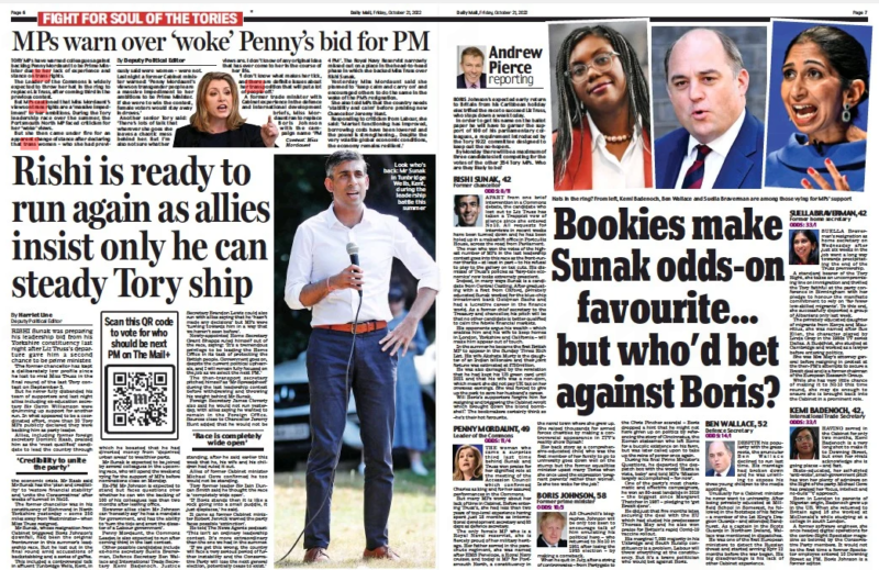 Rishi is ready to run again as allies insist only he can steady Tory ship Daily Mail21 Oct 2022By Harriet Line Deputy Political Editor Look who’s back: Mr Sunak in Tunbridge Wells, Kent, during the leadership battle this summer RISHI Sunak was preparing his leadership bid from his Yorkshire constituency last night after Liz Truss’s departure gave him a second chance to be prime minister. The former chancellor has kept a deliberately low profile since he lost to rival Miss Truss in the final round of the last Tory contest on September 5. But he never fully disbanded his team of supporters and last night allies including ex-education secretary Sir Gavin Williamson were drumming up support for another run. In what appeared to be a coordinated effort, more than 20 Tory MPs publicly declared they were backing him as party leader. Allies, including former foreign secretary Dominic Raab, praised him as the ‘most qualified’ candidate to lead the country through the economic crisis. Mr Raab said Mr Sunak has the ‘plan and credibility’ to ‘restore financial stability’ and ‘unite the Conservatives’ after weeks of turmoil in No10. The former chancellor was in his constituency of Richmond in North Yorkshire yesterday – some 250 miles away from Westminster – when Miss Truss resigned. Mr Sunak, whose resignation from Cabinet triggered Boris Johnson’s downfall, had been the original frontrunner in this summer’s leadership race. But he lost out in the final round amid accusations of backstabbing and a series of gaffes. This included a controversial talk in affluent Tunbridge Wells, Kent, in which he boasted that he had diverted money from ‘deprived urban areas’ to wealthier parts. Mr Sunak is expected to be joined by several colleagues in the upcoming race, who will spend the weekend vying for the support of MPs before nominations close on Monday. Ex-PM Mr Johnson is expected to stand but faces questions over whether he can win the backing of 100 of his colleagues less than two months after leaving office. However allies claim Mr Johnson can ‘honestly say’ he has a mandate for government, and has the ability to ‘turn the tide and avert the disaster of a Labour government’. Penny Mordaunt, the Commons Leader, is also expected to run after coming third in the last contest. Other possible candidates include ex-home secretary Suella Braverman, Defence Secretary Ben Wallace and International Trade Secretary Kemi Badenoch. Justice Secretary Brandon Lewis could also run with allies saying that he ‘hasn’t made any decisions’ but MPs were ‘turning towards him in a way that we haven’t seen before’. Newly-appointed Home Secretary Grant Shapps ruled himself out of the race, saying: ‘It’s a tremendous privilege to be leading the Home Office in its task of protecting the British people. Government goes on, despite the current political upheavals, and I will remain fully focused on the job as we select the next PM.’ The then- transport secretary pitched himself as ‘Mr Spreadsheet’ during the last leadership contest before withdrawing and throwing his weight behind Mr Sunak. Foreign Secretary James Cleverly also said he would not run yesterday, with allies saying he wanted to remain in the Foreign Office. Sources close to Chancellor Jeremy Hunt added that he would not be ‘Credibility to unite the party’ ‘Race is completely wide open’ standing, after he said earlier this week that he, his wife and his children had ruled it out. Allies of former Cabinet minister Michael Gove confirmed he too would not be standing. Tory former leader Sir Iain Duncan Smith said he thought the race is ‘completely wide open’. ‘If Boris stands then it is like a rock going into a small puddle, it just displaces,’ he said. It came as former Cabinet minister Robert Jenrick warned the party faces possible ‘extinction’. He told The News Agents podcast: ‘This isn’t an ordinary leadership contest. It’s more extraordinary than the one we had in the summer. ‘If we get this wrong, the country will face a very serious period of further instability and the Conservative Party will lose the next general election, potentially cease to exist.’- Bookies make Sunak odds-on favourite... but who’d bet against Boris? Daily Mail21 Oct 2022Andrew Pierce reporting Hats in the ring? From left, Kemi Badenoch, Ben Wallace and Suella Braverman are among those vying for MPs’ support BORIS Johnson’s expected early return to Britain from his Caribbean holiday electrified the race to succeed Liz Truss, who steps down a week today. In order to get his name on the ballot paper he will have to garner the support of 100 of his parliamentary colleagues, a requirement introduced by the Tory 1922 committee designed to keep out the no-hopers. By Monday there will be a maximum of three candidates left competing for the votes of the other 354 Tory MPs. Who are they likely to be? RISHI SUNAK, 42 Former chancellor ODDS: 8/11 APART from one brief intervention in a Commons debate, the candidate who lost out to Liz Truss has taken a Trappist vow of silence since she entered No 10. All requests for interviews in recent weeks have been turned down and he has been holed up in a makeshift office in Portcullis House, across the road from Parliament. The man who won the votes of the highest number of MPs in the last leadership contest goes into this race as the front-runner thanks – at least in part – to his refusal to play to the gallery on tax cuts. His dismissal of Truss’s policies as ‘fairy-tale economics’ now looks extremely prescient. Indeed, in many ways Sunak is a candidate from Central Casting. After graduating with a first from Oxford, privately educated Sunak worked for the blue-chip investment bank Goldman Sachs and had a lucrative career in the finance world. As a former chief secretary to the Treasury and chancellor, his pitch will be that no other candidate is better qualified to calm the febrile financial markets. His opponents argue his wealth – which enables him and his wife to keep homes in London, Yorkshire and California – will make him appear out of touch. In the summer he became the first British MP to appear in the Sunday Times Rich List. His wife Akshata Murty is the daughter of an Indian billionaire and their joint fortune was estimated at £730million. He was also damaged by the revelation that he had kept his US green card until 2021 and that his wife was a non-dom, which meant she did not pay UK tax on her overseas earnings. She was forced to give up the perk to save her husband’s career. Will Boris’s supporters forgive him for resigning and triggering the Cabinet revolt which brought down the blond bombshell? The bookmakers certainly think so –he’s their hot favourite. PENNY MORDAUNT, 49 Leader of the Commons ODDS: 11/4 THE woman who came a surprise third last time behind Sunak and Truss won praise for her dignified role at the meeting of the Accession Council which confirmed Charles as king and for her assured performances in the Commons. But many MPs worry about her lack of time in Cabinet. Before entering Truss’s, she had less than two years of top-level experience having spent just 18 months as international development secretary and 85 days as defence secretary. The only female MP who is a Royal Naval reservist, she is fiercely proud of her military heritage. Her father served in the parachute regiment, she was named after HMS Penelope, a Royal Navy cruiser, and today is MP for Portsmouth North, a constituency in the naval town where she grew up. She raised thousands for armed forces charities by making a controversial appearance in ITV’s reality show Splash! Her back story as a comprehensive-educated child who was the first member of her family to go to university goes down well on the stump but the former equalities minister upset many Tories when she once used the expression ‘pregnant parents’ rather than women. Is she too woke for the job? BORIS JOHNSON, 58 Former prime minister ODDS: 10/3 AS Churchill’s biographer, Johnson will be only too keen to encourage talk of him emulating his political hero – who returned to No 10 in 1951 after losing the 1945 election – by making a comeback. When he quit in July, after a string of controversies – from Partygate to the Chris Pincher scandal – Boris dropped a hint that he might not have given up on politics by referencing the story of Cincinnatus, the Roman statesman who left Rome for a bucolic existence on his farm, but was later called upon to take up the reins of power once again. During his final Prime Minister’s Questions, he departed the despatch box with the words ‘Hasta la vista, baby’ and told MPs ‘Mission largely accomplished – for now’. One of the party’s most charismatic and effective campaigners, he won an 80-seat landslide in 2019 – the biggest since Margaret Thatcher in 1987 – pledging to ‘get Brexit done’. He did just that five months later, securing the deal with the EU which had eluded his predecessor Theresa May and he also won praise for Britain’s rapid Covid-19 vaccine rollout. His marginal 7,000 majority in his Uxbridge and South Ruislip constituency is a problem. Labour will throw everything at the constituency. But it’s a brave politician who would bet against Boris. BEN WALLACE, 52 Defence Secretary ODDS: 14/1 DESPITE his popularity with the grassroots, the avuncular Ben Wallace declined to run last time. His marriage had broken down and he was unwilling to expose his three young children to the media spotlight. Unusually for a Cabinet minister he never went to university. After being privately educated at Millfield School in Somerset, he followed in the footsteps of his father – a member of the 1st King’s Dragoon Guards – and attended Sandhurst. As a captain in the Scots Guards in Northern Ireland, Wallace was mentioned in dispatches. He was one of the first european ministers to detect the Russian threat and started arming Kyiv 12 months before the war began. His big disadvantage is his lack of other Cabinet experience. SUELLA BRAVERMAN, 42 Former home secretary ODDS: 33/1 SUELLA Braverman’s resignation as home secretary on Wednesday after just six weeks in the job went a long way towards precipitating the end of the Truss premiership. A standard bearer of the Tory Right, she takes an uncompromising line on immigration and thrilled the Tory faithful at the party conference in Birmingham with her pledge to honour the manifesto commitment to rely on ‘far fewer low-skilled migrants’. To this end, she successfully deported a group of Albanians only last week. The privately educated daughter of migrants from Kenya and Mauritius, she was named after Sue ellen, the character played by Linda Gray in the 1980s TV series Dallas. A Buddhist, she studied at Cambridge and worked as a lawyer before entering politics. She was Mrs May’s attorney general before resigning in protest at the then-PM’s attempts to secure a Brexit deal and is a former chairman of the european Research Group. While she has very little chance of making it to No 10 this time round, she may do enough to ensure she is brought back into the Cabinet in a prominent role. KEMI BADENOCH, 42, International Trade Secretary ODDS: 33/1 HAVING served in the Cabinet for only two months, Kemi Badenoch is a very long shot to make it to Downing Street, but even her rivals acknowledge she is going places – and fast. State- educated, her self- styled ‘anti-woke’, small-government pitch has won her plenty of admirers on the Right of the party. Michael Gove has praised her ‘focus, intellect and no-bulls**t’ approach. Born in London to parents of Nigerian origin, Badenoch grew up in the US. When she returned to Britain aged 16 she worked at McDonald’s while studying at a college in south London. A former software engineer, she once headed digital operations for the centre-Right Spectator magazine so beloved by the Conservative Party members. It would not be the first time a former Spectator employee entered 10 Downing Street as PM. Boris Johnson is a former editor.