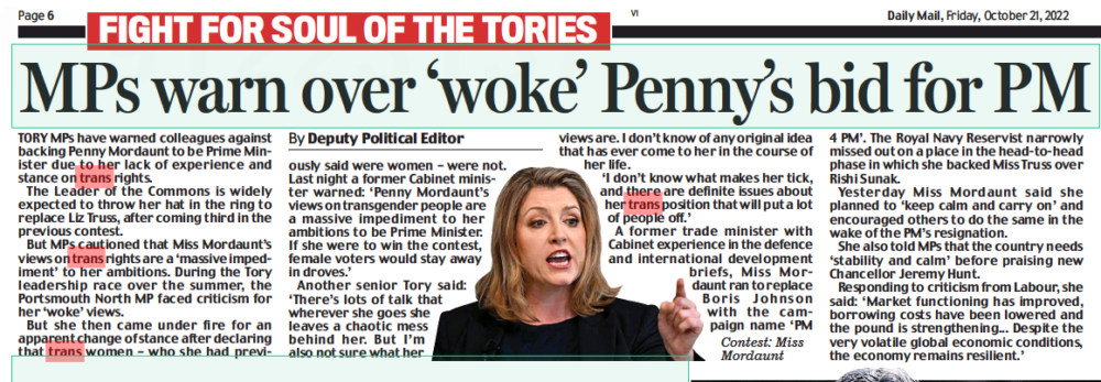 MPs warn over ‘woke’ Penny’s bid for PM Daily Mail21 Oct 2022By Deputy Political Editor TORY MPs have warned colleagues against backing Penny Mordaunt to be Prime Minister due to her lack of experience and stance on trans rights. The Leader of the Commons is widely expected to throw her hat in the ring to replace Liz Truss, after coming third in the previous contest. But MPs cautioned that Miss Mordaunt’s views on trans rights are a ‘massive impediment’ to her ambitions. During the Tory leadership race over the summer, the Portsmouth North MP faced criticism for her ‘woke’ views. But she then came under fire for an apparent change of stance after declaring that trans women – who she had previously said were women – were not. Last night a former Cabinet minister warned: ‘Penny Mordaunt’s views on transgender people are a massive impediment to her ambitions to be Prime Minister. If she were to win the contest, female voters would stay away in droves.’ Another senior Tory said: ‘There’s lots of talk that wherever she goes she leaves a chaotic mess behind her. But I’m also not sure what her views are. I don’t know of any original idea that has ever come to her in the course of her life. ‘I don’t know what makes her tick, and there are definite issues about her trans position that will put a lot of people off.’ A former trade minister with Cabinet experience in the defence and international development briefs, Miss Mordaunt ran to replace Boris Johnson with the campaign name ‘PM Contest: Miss Mordaunt 4 PM’. The Royal Navy Reservist narrowly missed out on a place in the head-to-head phase in which she backed Miss Truss over Rishi Sunak. Yesterday Miss Mordaunt said she planned to ‘keep calm and carry on’ and encouraged others to do the same in the wake of the PM’s resignation. She also told MPs that the country needs ‘stability and calm’ before praising new Chancellor Jeremy Hunt. Responding to criticism from Labour, she said: ‘Market functioning has improved, borrowing costs have been lowered and the pound is strengthening... Despite the very volatile global economic conditions, the economy remains resilient.’