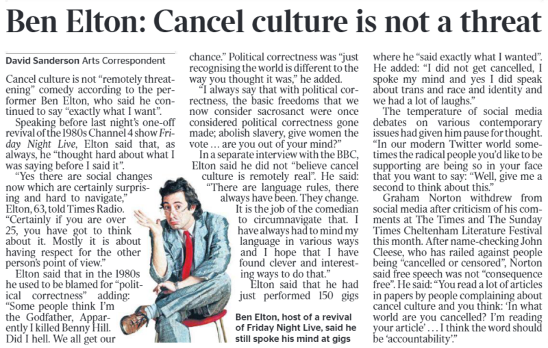 Ben Elton: Cancel culture is not a threat David Sanderson - Arts Correspondent Ben Elton, host of a revival of Friday Night Live, said he still spoke his mind at gigs Cancel culture is not “remotely threatening” comedy according to the performer Ben Elton, who said he continued to say “exactly what I want”. Speaking before last night’s one-off revival of the 1980s Channel 4 show Friday Night Live, Elton said that, as always, he “thought hard about what I was saying before I said it”. “Yes there are social changes now which are certainly surprising and hard to navigate,” Elton, 63, told Times Radio. “Certainly if you are over 25, you have got to think about it. Mostly it is about having respect for the other person’s point of view.” Elton said that in the 1980s he used to be blamed for “political correctness” adding: “Some people think I’m the Godfather, Apparently I killed Benny Hill. Did I hell. We all get ourchance.” Political correctness was “just recognising the world is different to the way you thought it was,” he added. “I always say that with political correctness, the basic freedoms that we now consider sacrosanct were once considered political correctness gone made; abolish slavery, give women the vote . . . are you out of your mind?” In a separate interview with the BBC, Elton said he did not “believe cancel culture is remotely real”. He said: “There are language rules, there always have been. They change. It is the job of the comedian to circumnavigate that. I have always had to mind my language in various ways and I hope that I have found clever and interesting ways to do that.” Elton said that he had just performed 150 gigswhere he “said exactly what I wanted”. He added: “I did not get cancelled, I spoke my mind and yes I did speak about trans and race and identity and we had a lot of laughs.” The temperature of social media debates on various contemporary issues had given him pause for thought. “In our modern Twitter world sometimes the radical people you’d like to be supporting are being so in your face that you want to say: “Well, give me a second to think about this.” Graham Norton withdrew from social media after criticism of his comments at The Times and The Sunday Times Cheltenham Literature Festival this month. After name-checking John Cleese, who has railed against people being “cancelled or censored”, Norton said free speech was not “consequence free”. He said: “You read a lot of articles in papers by people complaining about cancel culture and you think: ‘In what world are you cancelled? I’m reading your article’ . . . I think the word should be ‘accountability’.”