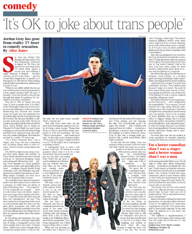 ‘It’s OK to joke about trans people’ Jordan Gray has gone from reality TV loser to comedy sensation. By Alice Jones freedom Jordan Gray Next image › Six years ago, Jordan Gray thought she had made it. The first transgender contestant to appear on The Voice, she reached the semi finals of the TV talent show, signed a record deal and released a single, Platinum. It flopped — horribly, reaching No 114 in the charts — and the record label dropped her as quickly as it had signed her. She left her final meeting with the label and walked out, deliberately, in front of a car. “Which is incredibly selfish. But the car was nowhere near me and it just ground to a slow, stupid, sarcastic halt,” she says. “I thought, ‘I can’t put myself or anyone else through that again. It’s pointless.’ So I decided to stop music completely.” That was in 2016. In August this year Gray, 33, took a comedy show, Is It a Bird?, to the Edinburgh Fringe and, as she puts it, got struck by lightning. It sold out its entire month-long run, received rave reviews across the board and was nominated for the Edinburgh Comedy Award (previously the Perrier). She has just finished a soldout two-week run at the Soho Theatre in London, last night stole the show from Ben Elton, Harry Enfield and Jo Brand on Channel 4’s Friday Night Live and is now working on a new sitcom with Simon Pegg and Nick Frost. And next week, she headlines the London Palladium. All of which is not bad for a reality TV runner-up. “I’m a better comedian than I was a singer,” says Gray, who has a disarming way of boiling things down to their essence. “And I’m a better woman than I was a man.” Is It a Bird? is a high-energy romp, a “stupid show about boobs and Batman”, in Gray’s words, that flits from observational stand-up to keyboard-thumping songs and rousing self-affirmation. Gray — a jittery Essex dynamo in a black jumpsuit with a nest of dark curls piled high on her head — combines Russell Brand’s florid vernacular with Tim Minchin’s rug-pulling musical numbers, but ends up as something unique. Certainly, you won’t see a more eye-popping finale on stage. The comedian knew that she wanted to make a fun show rather than a vehicle for a message. So while there are plenty of jokes about being trans — “I’m a superhero! I’m technically an ex-man!” — there are tales about dogs and babies, impressions and songs about religion and clickbait. “I could have gone the other way and been very introspective,” she says. “You have a generation of comedians that touch on very personal stuff, but where are the jokes about aeroplanes and coffee and dogs? I thought there’s probably a lot of fun to be had talking about the things that we have in common rather than what makes us unique.” It’s less about self-expression, she says, than pulling off the seemingly impossible feat of being a transgender person that others simply take at face value: “And just think: ‘I didn’t know what I thought about transgender people before I came in, but, fair play, she was quite funny actually.’ That’s a win for me.” That said, Gray’s show does not shy away from showing the audience the reality of being a trans woman. “Being from Essex is a bit of a punchline, being transgender is a bit of a punchline,” she says. “There’s a lot to prove — and I make use of that.” As she sings on her closing number, “If I’m going to be a joke, I might as well be in on it.” On the night I saw it, it prompted a standing ovation. “A transgender body is such a hot potato,” Gray says. “It’s mired in so many questions about what it is to be a man and woman. But then actually, you just see this fully functioning body, which has got quite a novel combination of bottom and top. Nobody died, nobody blew up, the ceiling isn’t coming down. There’s no need for you to feel frightened, it’s just joy. If you make somebody laugh, it’s undeniable.” Off stage, Gray is delicate, serious and softly spoken, which is not to say she doesn’t speak a lot — she does, in long, elaborate, deeply felt trains of thought. She was born in Thurrock and lives in Southend and is fiercely proud of her roots. “I’m much more proud of being working class and taking a show from a box in Edinburgh to the Palladium than I am of being transgender. I love being transgender, but I think being working class is cooler.” When she was growing up, her father was a director of a steel factory by day and an Elvis impersonator (“Not singing, just the dancing, the hips. He’s exceptionally good”) by night. Her mother — who is lesbian and separated from her father — worked as a hairdresser, a bouncer and eventually as the landlady of a pub in Thurrock, where Gray, by this time a teenage goth, performed with a death metal band called Silent Feedback. By the time she left college, Gray was earning a living as a singer under the name Tall Dark Friend. She came out as transgender at an awards ceremony in 2014 and was greeted with, she says, “an overwhelming amount of love”. Her family were immediately supportive — there was “a bit of confusion, but certainly no ill will. I’m aware this is a privileged trajectory.” She met Heli, a croupier from the Czech Republic, a year later and they married soon afterwards. The Voice was, she says, a “wonderful” experience and, crucially, gave her a first taste of what it might be like to be a comedian. On one of the live shows, in between numbers, she did a skit and realised it was a lot more fun than singing. Her mentor from the show, Paloma Faith (who is still her “champion” and came to see her show last month) used to tell her to sit down, stop laughing and smiling so much when she sang because it made her look a bit mad. “I was, like, ‘But I’m not mad. I’m happy, really happy.’ That almost maniacal giddiness doesn’t work when you’re supposed to be a serious musician, but it really works when you’re a comedian. If I’ve got a voice, it’s sheer, unbridled giddiness for the fact that I’m up there with a microphone.” After she was dropped by her record label, Gray decided she wanted to be a comedian (“I make decisions really fast and just stick to them,” she says) and sat in the front row at Top Secret Comedy Club in the West End every three nights for three months, jotting down ideas about structure and storytelling in a notebook. She did her first gig at the Bill Murray in Islington, north London, in a dressing gown and surgical bandages, high on painkillers, having just had her breast implants — and loved every second. “I’ve never had a bad show,” she says. “And I think it’s just because I enjoy it so much. You can’t sit there stony-faced, arms crossed, if someone’s giving you 200 per cent of sheer joy. I’d be faking it if I was a cynical, sceptical comedian, sitting on a stool.” She realises that she is now a spokesperson for trans issues — and is delighted by the responsibility. “I’m a cartoon, I’m bulletproof. I’m a big, wacky, betitted, curlyhaired person with a keyboard. I feel like I can lighten the conversation and the mood very, very quickly. There’s a lot of people far more qualified than me to instigate policy or suggest change. But if you just need a face of the conversation, I think I’ve got an all right face. And I empathise greatly with the people that have an intuitive fear of transgenderism. Because transgenderism represents change and it represents freedom.” For some time now, she has worked as script consultant on comedies featuring transgender characters, most recently on a forthcoming sitcom by Matt Lucas. “It’s all right to make jokes about transgender people — we do about everybody else,” she says. “Don’t remove us from the conversation.But if we’re involved in it, it’s probably better.” Her Comedy Central web series Transaction, about a trans woman called Liv who works in a supermarket, has been picked up by Pegg and Frost’s Stolen Picture for a full sitcom, and a Radio 4 comedy series is also in the works. I’m a better comedian than I was a singer, and a better woman than I was a man “The dream is for my face to be around quite a lot. I like the pressure of having to deserve that. Because I dare say a lot of people will say, ‘You’re only there because you’re transgender.’” Indeed, her aim is nothing less than total domination, via Saturday night television. “I love it. I’m addicted to it. I don’t have anything else in my life. I’m 12 years sober, and I’ve never had a cigarette. So the only thing I’m addicted to is the work,” she says, smiling. “The ambition is megalomaniacal. I don’t care if I’m happy, I just want to take over the world. But it’d be nice if I was happy as well.” Jordan Gray: Is It a Bird?, London Palladium, October 28, lwtheatres.co.uk