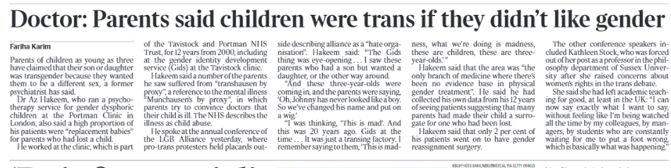 Doctor: Parents said children were trans if they didn’t like gender Fariha Karim Parents of children as young as three have claimed that their son or daughter was transgender because they wanted them to be a different sex, a former psychiatrist has said. Dr Az Hakeem, who ran a psychotherapy service for gender dysphoric children at the Portman Clinic in London, also said a high proportion of his patients were “replacement babies” for parents who had lost a child. He worked at the clinic, which is partof the Tavistock and Portman NHS Trust, for 12 years from 2000, including at the gender identity development service (Gids) at the Tavistock clinic. Hakeem said a number of the parents he saw suffered from “transhausen by proxy”, a reference to the mental illness “Munchausen’s by proxy”, in which parents try to convince doctors that their child is ill. The NHS describes the illness as child abuse. He spoke at the annual conference of the LGB Alliance yesterday, where pro-trans protesters held placards outside describing alliance as a “hate organisation”. Hakeem said: “The Gids thing was eye-opening . . . I saw these parents who had a son but wanted a daughter, or the other way around. “And these three-year-olds were coming in, and the parents were saying, ‘Oh, Johnny has never looked like a boy. So we’ve changed his name and put on a wig.’ “I was thinking, ‘This is mad’. And this was 20 years ago. Gids at the time . . . It was just a transing factory. I remember saying to them, ‘This is madness, what we’re doing is madness, these are children, these are threeyear-olds.’ ” Hakeem said that the area was “the only branch of medicine where there’s been no evidence base in physical gender treatment”. He said he had collected his own data from his 12 years of seeing patients suggesting that many parents had made their child a surrogate for one who had been lost. Hakeem said that only 2 per cent of his patients went on to have gender reassignment surgery. The other conference speakers included Kathleen Stock, who was forced out of her post as a professor in the philosophy department of Sussex University after she raised concerns about women’s rights in the trans debate. She said she had left academic teaching for good, at least in the UK: “I can now say exactly what I want to say, without feeling like I’m being watched all the time by my colleagues, by managers, by students who are constantly waiting for me to put a foot wrong, which is basically what was happening.”