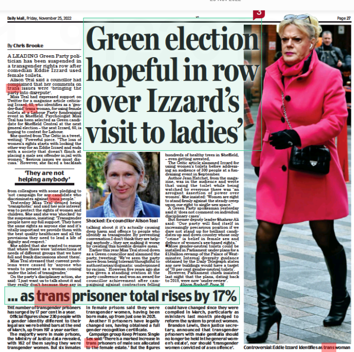 Green election hopeful in row over Izzard’s visit to ladies’ Daily Mail25 Nov 2022By Chris Brooke Shocked: Ex-councillor Alison Teal A LEADING Green Party politician has been suspended in a transgender rights row after comedian Eddie Izzard used female toilets. Alison Teal said a councillor had complained that her comments on trans issues were ‘ bringing the party into disrepute’. Miss Teal had expressed support on Twitter for a magazine article criticising Izzard, 60, who identifies as a ‘gender-fluid’ trans woman, for using female toilets at a Labour Party fundraising event in Sheffield. Psychologist Miss Teal has been selected as Green candidate for Sheffield Central at the next general election – the seat Izzard, 60, is hoping to contest for Labour. She quoted from The Critic in a tweet, writing: ‘Powerful piece. “The loss of women’s rights starts with looking the other way for an Eddie Izzard and ends with a society that doesn’t flinch at placing a male sex offender in jail with women.” Serious issues we must discuss.’ However, she faced a backlash ‘They are not helping anybody’ from colleagues with some pledging to ‘not campaign for any candidate who discriminates against trans people.’ Yesterday Miss Teal denied being ‘transphobic’ and said her sole interest was to protect the rights of women and children. She said she was ‘shocked’ by the suspension, insisting: ‘Transgender people have my full support. They have the same rights as anyone else and it’s vitally important we provide them with the best quality healthcare and all the provisions they need to lead a life of dignity and respect.’ She added that she wanted to ensure that where there were ‘intersections of needs of different groups that we have full and frank discussions about them’. Miss Teal stressed that current problems were caused by ‘ anyone who wants to present as a woman coming under the label of transgender,’ On the party’s disciplinary action, she said: ‘I just want us to talk about it and they really don’t because they say in talking about it it’s actually causing deep harm and offence to people who identify as transgender. By preventing conversation I don’t think they are helping anybody – they are making it worse by creating this horrible divisive mess.’ Earlier this year Miss Teal stood down as a Green councillor and slammed the party, tweeting: ‘We’ve seen the party move from being tolerant/thoughtful to authoritarian/dogmatic underpinned by racism.’ However, five years ago she was given a standing ovation at the party conference and won an award for councillor achievement after campaigning against contractors felling hundreds of healthy trees in Sheffield, – even getting arrested, The Critic article slammed Izzard for using women’s toilets before addressing an audience of 300 people at a fundraising event in September. Author Jean Hatchet, from the magazine, was in the audience and wrote that using the toilet while being watched by everyone there was ‘an arrogant assertion of power over women’. She insisted: ‘Women are right to stand firmly against the steady creep upon our right to single-sex space.’ A Green Party spokesman yesterday said it ‘does not comment on individual disciplinary cases’. But former deputy leader Shahrar Ali said: ‘ Our party will find itself in increasingly precarious position if we dare not stand up for brilliant candidates up and down country whose only “crime” is belief in female sex and defence of women’s sex-based rights.’ nMore gender-neutral toilets could be installed in Parliament under plans for a £13billion revamp of the Palace of Westminster. Internal diversity guidance obtained by the Daily Telegraph states any new buildings would have a target of ‘70 per cent gender-neutral toilets’. However, Parliament chiefs insisted last night that the plans, dating back to 2019, were now ‘under review’.