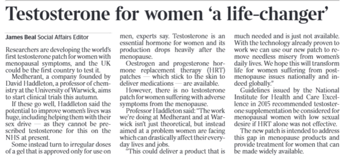 Testosterone for women ‘a life-changer’ James Beal - Social Affairs Editor Researchers are developing the world’s first testosterone patch for women with menopausal symptoms, and the UK could be the first country to test it. Medherant, a company founded by David Haddleton, a professor of chemistry at the University of Warwick, aims to start clinical trials this autumn. If these go well, Haddleton said the potential to improve women’s lives was huge, including helping them with their sex drive — as they cannot be prescribed testosterone for this on the NHS at present. Some instead turn to irregular doses of a gel that is approved only for use onmen, experts say. Testosterone is an essential hormone for women and its production drops heavily after the menopause. Oestrogen and progesterone hormone replacement therapy (HRT) patches — which stick to the skin to deliver medications — are available. However, there is no testosterone patch for women suffering with adverse symptoms from the menopause. Professor Haddleton said: “The work we’re doing at Medherant and at Warwick isn’t just theoretical, but instead aimed at a problem women are facing which can drastically affect their everyday lives and jobs. “This could deliver a product that is much needed and is just not available. With the technology already proven to work we can use our new patch to remove needless misery from women’s daily lives. We hope this will transform life for women suffering from postmenopause issues nationally and indeed globally.” Guidelines issued by the National Institute for Health and Care Excellence in 2015 recommended testosterone supplementation be considered for menopausal women with low sexual desire if HRT alone was not effective. The new patch is intended to address this gap in menopause products and provide treatment for women that can be made widely available.