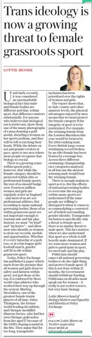 Trans ideology is now a growing threat to female grassroots sport The Daily Telegraph29 Dec 2023LOTTIE MOORE Lottie Moore is head of Biology Matters and Equality and Identity at Policy Exchange Until fairly recently, it was considered an unremarkable biological fact that male and female bodies are different and that, within sport, that difference matters substantially. For anyone who believes that biological sex is irrelevant, show them one of the many photographs of a man donning a gold medal, dwarfing a woman on her sports podium, and they will be left scratching their heads. While the debate on sex and gender evolves at pace, sport is one area where most people recognise that biology is crucial. There is a growing sense within sports policy, however, that while the female category should be protected within elite or professional female sports, the rest of us should budge over. Fourteen million women and girls are regularly active in England – and most of us are not professional athletes. But according to many national governing bodies, those of us within grassroots sport are not important enough to warrant safe and fair play. Instead, we must “be kind” and “inclusive” – and allow men who identify as women to steal our records, medals and opportunities. Whether it’s every Saturday at a park run, or at a fun league girls’ football match, gender self-id is rife within grassroots sport. Today, Policy Exchange has published a paper which starts from the premise that all women and girls deserve safety and fairness within sport, not just those at the top. It is endorsed by three world-class athletes who worked their way up through the system: Martina Navratilova, one of the greatest female tennis players of all time, Daley Thompson, the former world-leading decathlete, and Olympic medallist Sharron Davies, who had her own Olympic gold stolen from her aged 17 because of the GDR’S doping scandal in the 80s. They argue that for too long, transgender inclusion has been prioritised over the rights of women and girls. The report shows that, at club, county and other amateur levels, the physical advantages enjoyed by men means that we must protect the female category if the integrity of sport is to be maintained. For example, the winning female from the London Marathon this year would be beaten by the 231st ranking male. Every British long-course swimming record broken by an elite female has been beaten by a teenage boy. Across three different swimming championship race categories analysed, in all but one the slowest winning male would beat the winning female. There is enough sexism in sport as it is. But the efforts of national governing bodies to overcome the sex gap within many sports are undermined if the same people are willing to disregard it when it comes to accommodating a contested set of beliefs surrounding gender identity. Transgender inclusion is specifically only a threat to female sport – there is no similar threat to male sport. This fact matters when we also understand that sport as a whole is still heavily male-dominated. If we want more women and girls to participate in sport, we need safe and fair play. Politicians should expect all national governing bodies to do the right thing and protect female sport. If this is not done within 12 months, the Government should withdraw funding. Politicians on all sides must speak out for women – it really is not rocket science, but very basic biology.