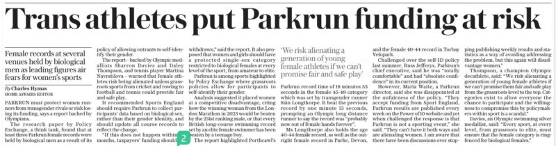 Trans athletes put Parkrun funding at risk Female records at several venues held by biological men as leading figures air fears for women’s sports The Daily Telegraph29 Dec 2023By Charles Hymas Home affairs editor ‘We risk alienating a generation of young female athletes if we can’t promise fair and safe play’ PARKRUN must protect women runners from transgender rivals or risk losing its funding, says a report backed by Olympians. The research paper by Policy Exchange, a think tank, found that at least three Parkrun female records were held by biological men as a result of its policy of allowing entrants to self-identify their gender. The report – backed by Olympic medallists Sharron Davies and Daley Thompson, and tennis player Martina Navratilova – warned that female athletes risk being alienated unless grassroots sports from cricket and rowing to football and tennis could provide fair and safe play. It recommended Sports England should require Parkrun to collect participants’ data based on biological sex, rather than their gender identity, and should update all course records to reflect the change. “If this does not happen within 12 months, taxpayers’ funding should be withdrawn,” said the report. It also proposed that women and girls should have a protected single-sex category restricted to biological females at every level of the sport, from amateur to elite. Parkrun is among sports highlighted by Policy Exchange where grassroots policies allow for participants to self-identify their gender. Analysis suggested it placed women at a competitive disadvantage, citing how the winning woman from the London Marathon in 2023 would be beaten by the 231st ranking male, or that every British long-course swimming record set by an elite female swimmer has been beaten by a teenage boy. The report highlighted Porthcawl’s Parkrun record time of 18 minutes 53 seconds in the female 45-49 category which was set by transgender runner Siân Longthorpe. It beat the previous record by one minute 13 seconds, prompting an Olympic long distance runner to say the record was “probably now out of female hands forever”. Ms Longthorpe also holds the age 40-44 female record, as well as the outright female record in Parke, Devon, and the female 40-44 record in Torbay Velopark. Challenged over the self-id policy last summer, Russ Jefferys, Parkrun’s chief executive, said he was “totally comfortable” and had “absolute confidence” in its current position. However, Maria Waite, a Parkrun director, said she was disappointed at the unfairness of the policy. “They accept funding from Sport England, Parkrun results are published every week on the Power of 10 website and yet when challenged the response is that Parkrun is not a sporting event,” she said. “They can’t have it both ways and are alienating women. I am aware that there have been discussions over stopping publishing weekly results and statistics as a way of avoiding addressing the problem, but this again will disadvantage women.” Thompson, a champion Olympic decathlete, said: “We risk alienating a generation of young female athletes if we can’t promise them fair and safe play from the grassroots level to the top. Categories exist to allow everyone the chance to participate and the willingness to compromise this by policymakers within sport is a scandal.” Davies, an Olympic swimming silver medallist, said: “Every sport, at every level, from grassroots to elite, must ensure that the female category is ringfenced for biological females.” Article Name:Trans athletes put Parkrun funding at risk Publication:The Daily Telegraph Author:By Charles Hymas Home affairs editor Start Page:7 End Page:7