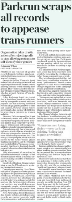 Parkrun scraps all records to appease trans runners Organisation takes drastic action after rejecting calls to stop allowing entrants to self-identify their gender The Daily Telegraph9 Feb 2024By Jeremy Wilson chief sports Reporter ‘Numerous men losing their s--- over parkrun deleting/hiding data is quite a revelation’ PARKRUN has removed all gender records from its websites amid complaints that trans runners were taking women’s honours. Groups including Women in Sport and the Policy Exchange think tank had urged organisers of the fun run to stop allowing entrants to self-identify their gender. They were backed by the former Olympic swimmer Sharron Davies, who has accused Parkrun of “sex discrimination”. Policy Exchange found in a report that at least three female records were held by transgender women, and campaigners said that by having publicised records for age, gender, number of wins and courses, Parkrun should follow governing bodies such as UK Athletics by protecting a category for women and girls. However, Parkrun argued that it was a community event and public health charity that was primarily about inclusion rather than competitive performance, with records only designed to add interest and widen participation. Campaigners said that women and girls were at risk of being alienated by allowing transgender women in the same female category record lists. The Policy Exchange report, which was also backed by the former tennis player Martina Navratilova and the Olympic gold medallist Daley Thompson, recommended that Sports England should require Parkrun to collect data based on biological sex. They also wanted all records to be updated to reflect such a change. “If this does not happen within 12 months, taxpayers’ funding should be withdrawn,” said the report. Hundreds of Parkrun 5km races take place across the UK each week, involving thousands of runners. Campaigners wearing “Save Women’s Sports” slogans have been protesting against the gender records policy at events on a weekly basis. There was concern, however, that adopting a ‘sex at birth’ policy was not appropriate for an event like Parkrun, where all sexes run together, and would discourage transgender people – whose transition might have been entirely private – from gaining the event’s vast health benefits. Now, Parkrun has decided to remove data from its websites, including course records, age-category records, world Parkrun records as well as statistics for most wins or for getting under a particular time. It will still publish the results every week with simply a position, name, gender, age category and time. Participants can also still search for their run history and age grading, which is a relative measure of the time according to age and gender. It is understood that Parkrun organisers accept that they could have been seen to be presenting the event as a race rather than a community run or walk. They are also adamant that they had been long considering whether so many “performance” metrics were appropriate and were considering changes regardless of the campaign around gender self identification. The move has angered runners who find the data and competitive element to be a major incentive for participation. “Numerous men losing their s--- over Parkrun deleting/hiding data is quite a revelation,” said Mara Yamauchi, the former Olympic marathon runner. “I knew men care deeply about their own sports but this is really something. Shame so many of them have had nothing to say all these years.” The Women’s Rights Network said that Parkrun “would rather stop publishing age category data and rankings rather than allow fair sport for women and girls”, adding: “There’s only been uproar now because they’d rather wipe records than be fair to women.” Parkrun said that the changes had followed a review over many months by a global working group to consider “how we can present data in a way that is not off-putting and doesn’t imply that Parkrun is a race”. This review had concluded that there was a disconnect between the performance data displayed so prominently on the site and the organisation’s “health and happiness” mission, it said. Davies said it would have been “very easy to add course records for trans men and trans women”. She added: “Parkrun have been guilty of sex discrimination for far too long and benefited from millions of pounds in public funding from UK Sport. Keep sport fair for both sexes!” As well as asking for age and gender, Parkrun allows people to choose “prefer not to say” or ‘another gender identity’ but this would mean that the age category, gender, gender position and age grade fields would be blank in the results. Article Name:Parkrun scraps all records to appease trans runners Publication:The Daily Telegraph Author:By Jeremy Wilson chief sports Reporter Start Page:7 End Page:7
