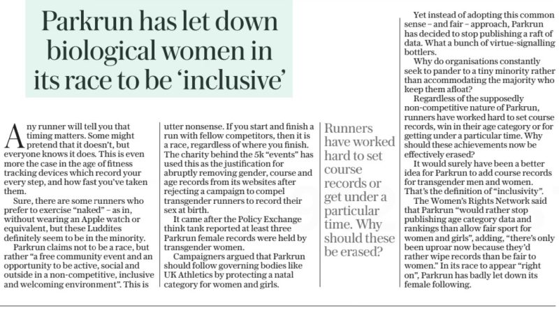Parkrun has let down biological women in its race to be ‘inclusive’ The Daily Telegraph - Saturday10 Feb 2024 Any runner will tell you that timing matters. Some might pretend that it doesn’t, but everyone knows it does. This is even more the case in the age of fitness tracking devices which record your every step, and how fast you’ve taken them. Sure, there are some runners who prefer to exercise “naked” – as in, without wearing an Apple watch or equivalent, but these Luddites definitely seem to be in the minority. Parkrun claims not to be a race, but rather “a free community event and an opportunity to be active, social and outside in a non-competitive, inclusive and welcoming environment”. This is utter nonsense. If you start and finish a run with fellow competitors, then it is a race, regardless of where you finish. The charity behind the 5k “events” has used this as the justification for abruptly removing gender, course and age records from its websites after rejecting a campaign to compel transgender runners to record their sex at birth. It came after the Policy Exchange think tank reported at least three Parkrun female records were held by transgender women. Campaigners argued that Parkrun should follow governing bodies like UK Athletics by protecting a natal category for women and girls. Runners have worked hard to set course records or get under a particular time. Why should these be erased? Article Name:Parkrun has let down biological women in its race to be ‘inclusive’ Publication:The Daily Telegraph - Saturday Start Page:21 End Page:21