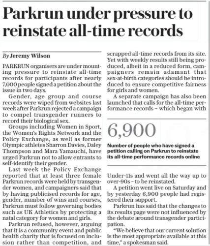 Parkrun under pressure to reinstate all-time records The Daily Telegraph13 Feb 2024By Jeremy Wilson PARKRUN organisers are under mounting pressure to reinstate all-time records for participants after nearly 7,000 people signed a petition about the issue in two days. Gender, age group and course records were wiped from websites last week after Parkrun rejected a campaign to compel transgender runners to record their biological sex. Groups including Women in Sport, the Women’s Rights Network and the Policy Exchange, as well as former Olympic athletes Sharron Davies, Daley Thompson and Mara Yamauchi, have urged Parkrun not to allow entrants to self-identify their gender. Last week the Policy Exchange reported that at least three female Parkrun records were held by transgender women, and campaigners said that by having publicised records for age, gender, number of wins and courses, Parkrun must follow governing bodies such as UK Athletics by protecting a natal category for women and girls. Parkrun refused, however, arguing that it is a community event and public health charity that is focused on inclusion rather than competition, and scrapped all-time records from its site. Yet with weekly results still being produced, albeit in a reduced form, campaigners remain adamant that sex-at-birth categories should be introduced to ensure competitive fairness for girls and women. A separate campaign has also been launched that calls for the all-time performance records – which began with Under-11s and went all the way up to over-90s – to be reinstated. A petition went live on Saturday and by yesterday 6,900 people had registered their support. Parkrun has said that the changes to its results page were not influenced by the debate around transgender participation. “We believe that our current solution is the most appropriate available at this time,” a spokesman said. Article Name:Parkrun under pressure to reinstate all-time records Publication:The Daily Telegraph Author:By Jeremy Wilson Start Page:6 End Page:6